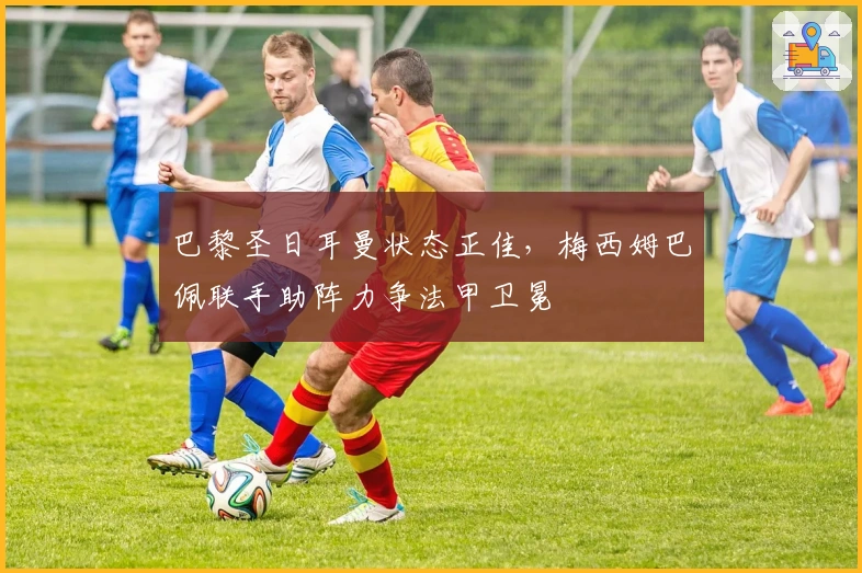 巴黎圣日耳曼状态正佳，梅西姆巴佩联手助阵力争法甲卫冕