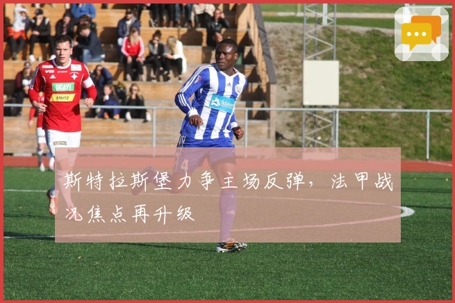 斯特拉斯堡力争主场反弹，法甲战况焦点再升级