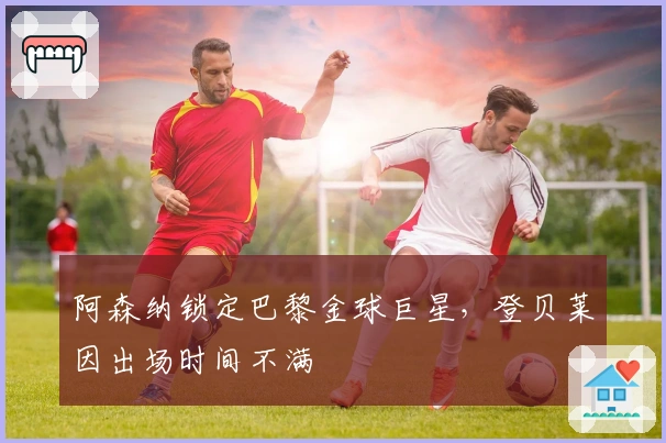 阿森纳锁定巴黎金球巨星，登贝莱因出场时间不满