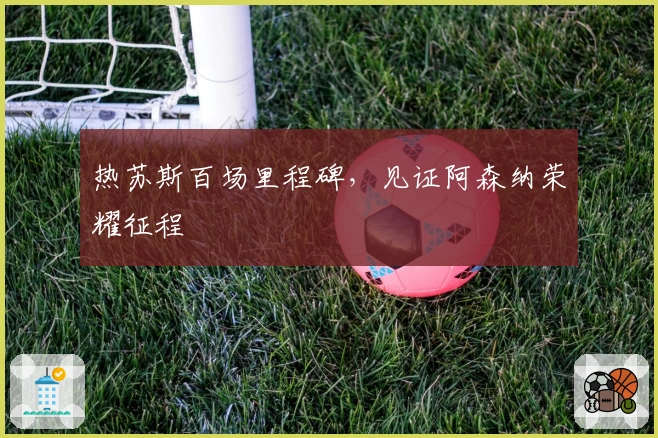 热苏斯百场里程碑，见证阿森纳荣耀征程