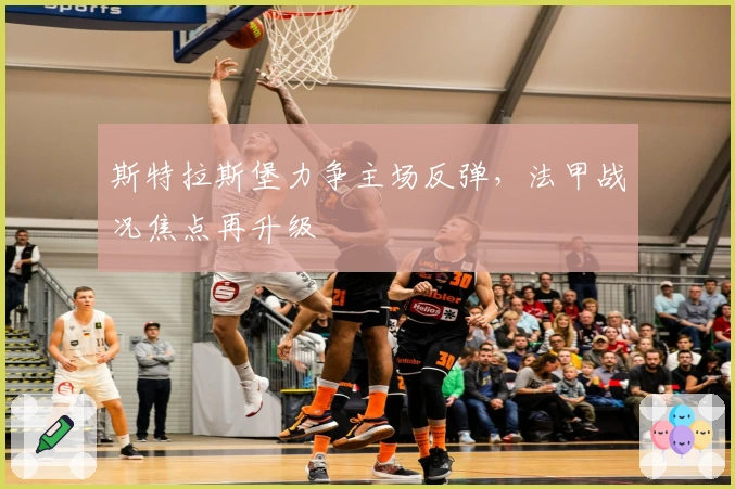 斯特拉斯堡力争主场反弹，法甲战况焦点再升级