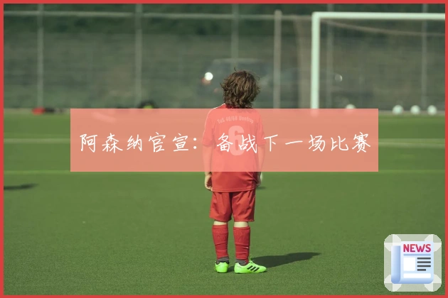 阿森纳官宣：备战下一场比赛