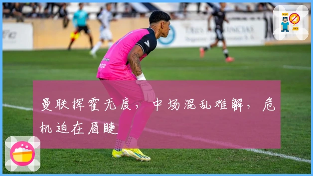 曼联挥霍无度，中场混乱难解，危机迫在眉睫